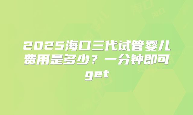 2025海口三代试管婴儿费用是多少？一分钟即可get