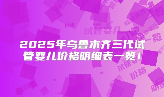 2025年乌鲁木齐三代试管婴儿价格明细表一览!