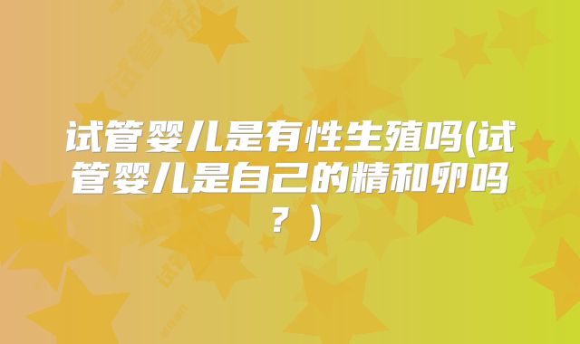 试管婴儿是有性生殖吗(试管婴儿是自己的精和卵吗？)