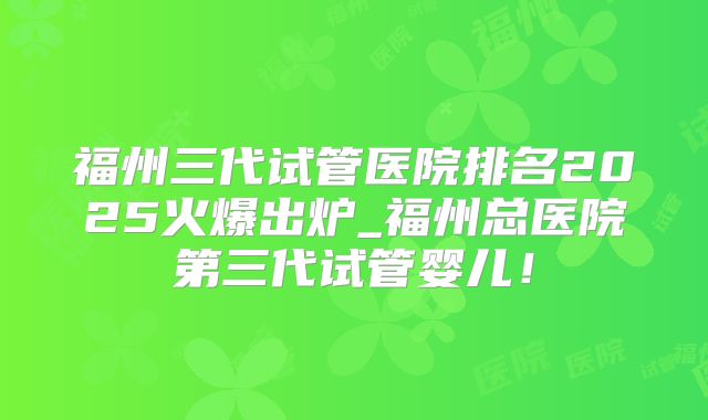 福州三代试管医院排名2025火爆出炉_福州总医院第三代试管婴儿！