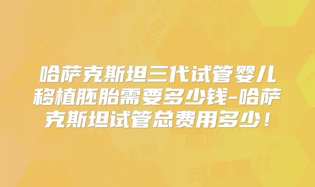 哈萨克斯坦三代试管婴儿移植胚胎需要多少钱-哈萨克斯坦试管总费用多少！