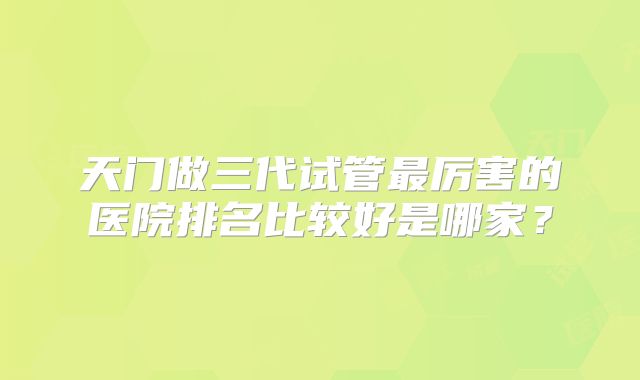 天门做三代试管最厉害的医院排名比较好是哪家？