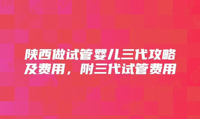 陕西做试管婴儿三代攻略及费用,附三代试管费用