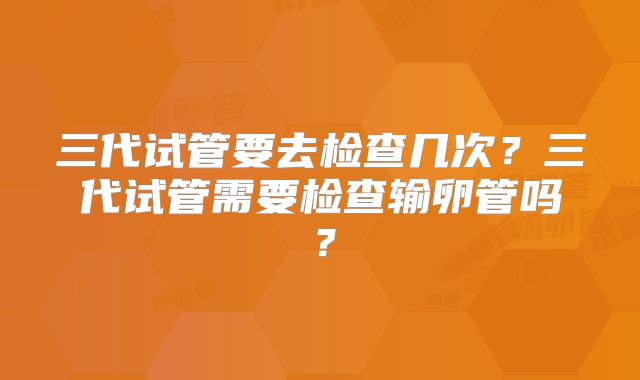 三代试管要去检查几次？三代试管需要检查输卵管吗？