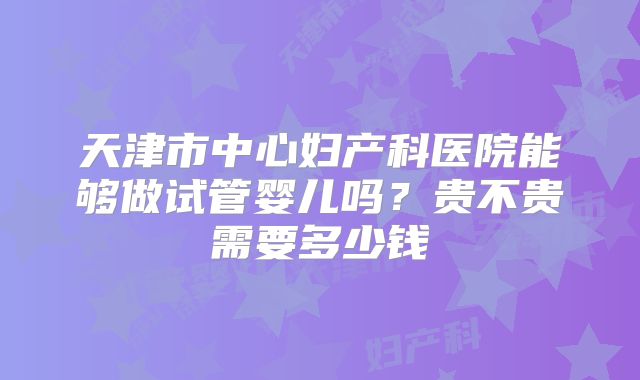 天津市中心妇产科医院能够做试管婴儿吗？贵不贵需要多少钱