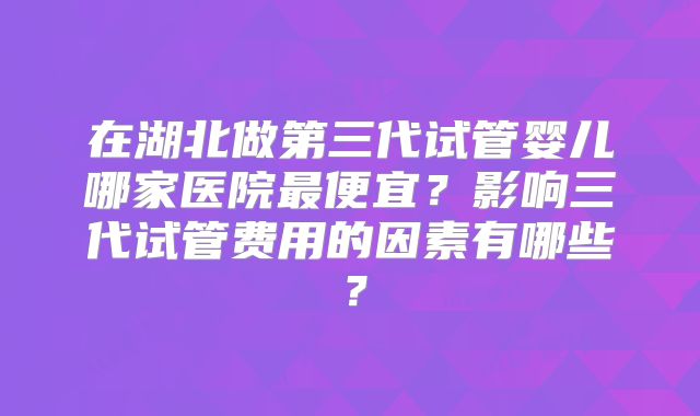 在湖北做第三代试管婴儿哪家医院最便宜?影响三代试管费用的因素有哪些?