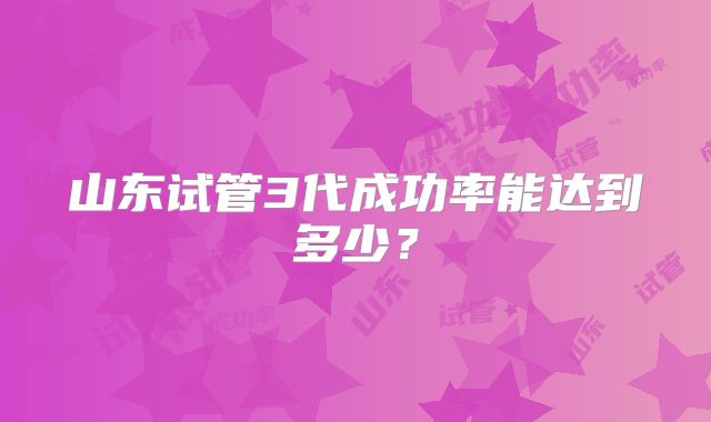山东试管3代成功率能达到多少?