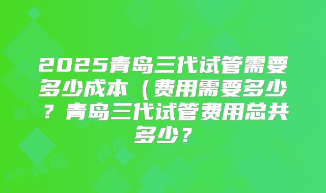 2025青岛三代试管需要多少成本（费用需要多少？青岛三代试管费用总共多少？