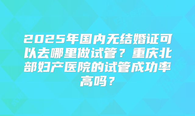 2025年国内无结婚证可以去哪里做试管？重庆北部妇产医院的试管成功率高吗？