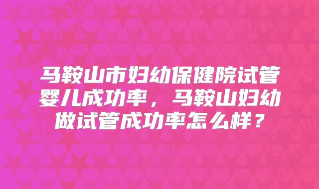 马鞍山市妇幼保健院试管婴儿成功率，马鞍山妇幼做试管成功率怎么样？