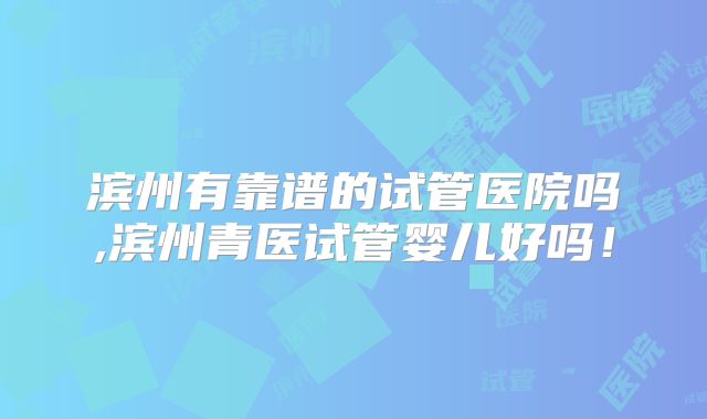 滨州有靠谱的试管医院吗,滨州青医试管婴儿好吗！