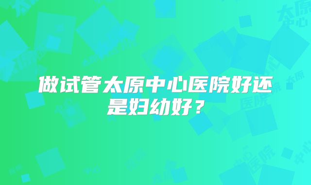 做试管太原中心医院好还是妇幼好？