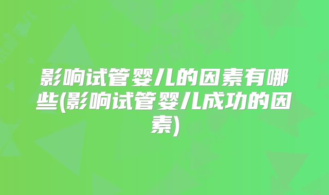 影响试管婴儿的因素有哪些(影响试管婴儿成功的因素)