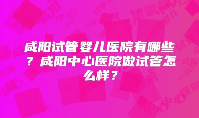 咸阳试管婴儿医院有哪些？咸阳中心医院做试管怎么样？