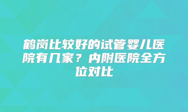 鹤岗比较好的试管婴儿医院有几家?内附医院全方位对比