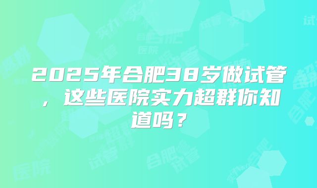 2025年合肥38岁做试管,这些医院实力超群你知道吗?