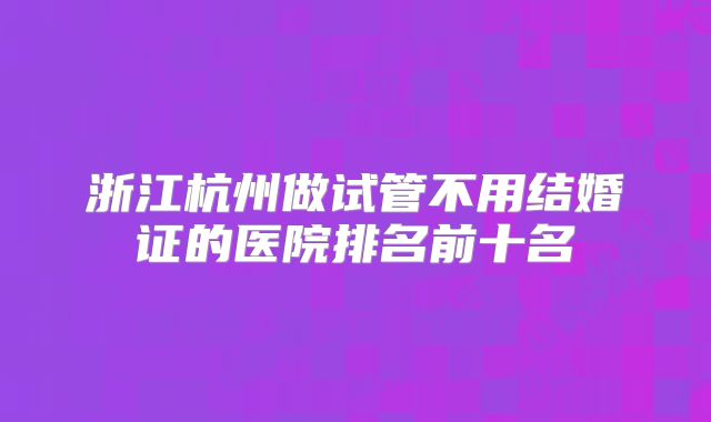 浙江杭州做试管不用结婚证的医院排名前十名