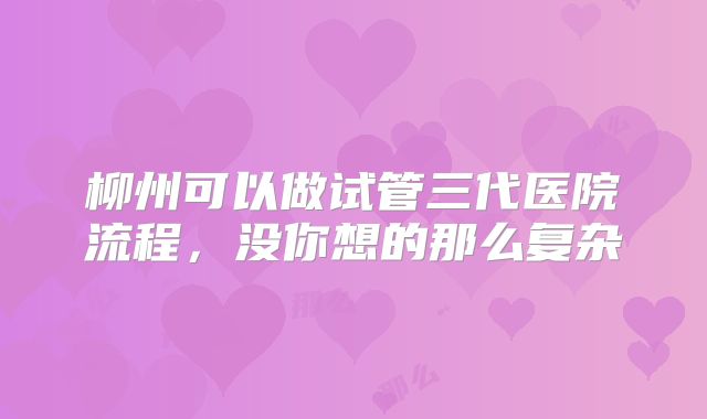 柳州可以做试管三代医院流程，没你想的那么复杂
