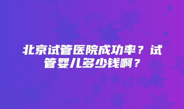 北京试管医院成功率?试管婴儿多少钱啊?