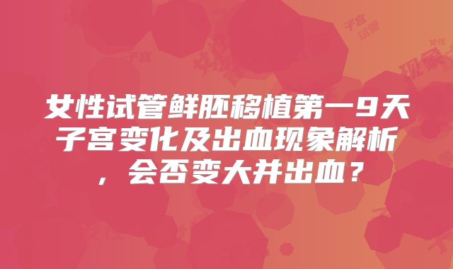 女性试管鲜胚移植第一9天子宫变化及出血现象解析，会否变大并出血？