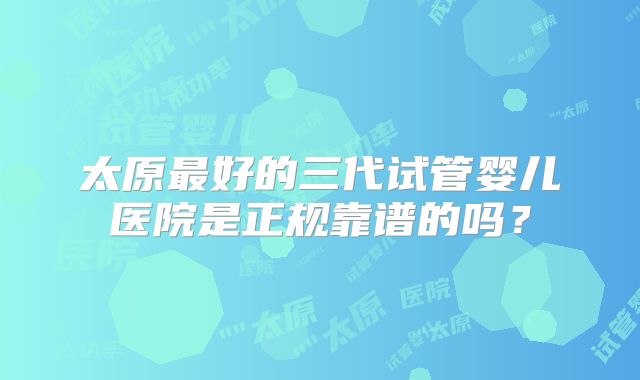 太原最好的三代试管婴儿医院是正规靠谱的吗？