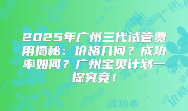 2025年广州三代试管费用揭秘：价格几何？成功率如何？广州宝贝计划一探究竟！
