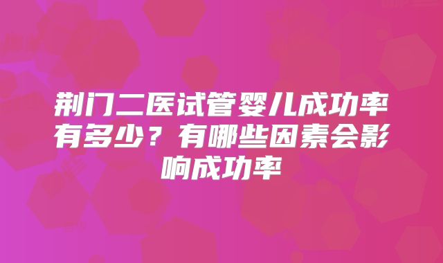 荆门二医试管婴儿成功率有多少?有哪些因素会影响成功率
