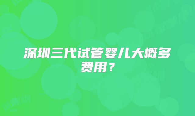 深圳三代试管婴儿大概多费用?