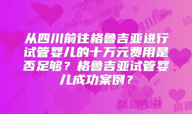 从四川前往格鲁吉亚进行试管婴儿的十万元费用是否足够？格鲁吉亚试管婴儿成功案例？