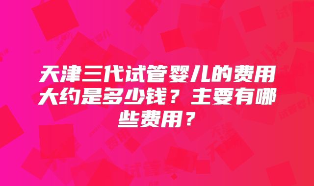 天津三代试管婴儿的费用大约是多少钱?主要有哪些费用?