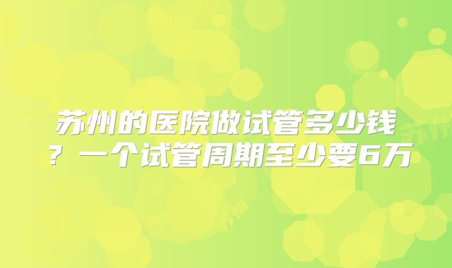 苏州的医院做试管多少钱？一个试管周期至少要6万