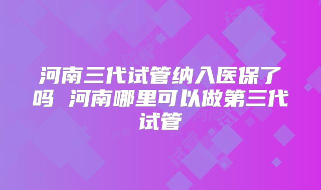 河南三代试管纳入医保了吗 河南哪里可以做第三代试管