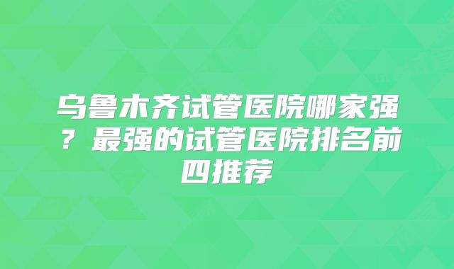 乌鲁木齐试管医院哪家强？最强的试管医院排名前四推荐
