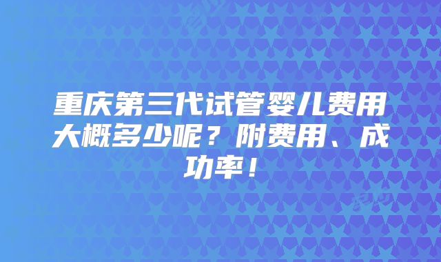 重庆第三代试管婴儿费用大概多少呢？附费用、成功率！