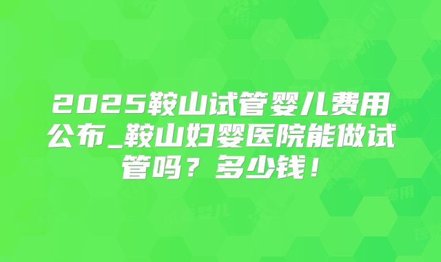 2025鞍山试管婴儿费用公布_鞍山妇婴医院能做试管吗?多少钱!