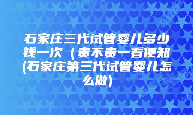 石家庄三代试管婴儿多少钱一次（贵不贵一看便知(石家庄第三代试管婴儿怎么做)