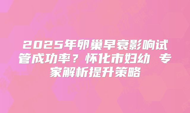 2025年卵巢早衰影响试管成功率?怀化市妇幼 专家解析提升策略