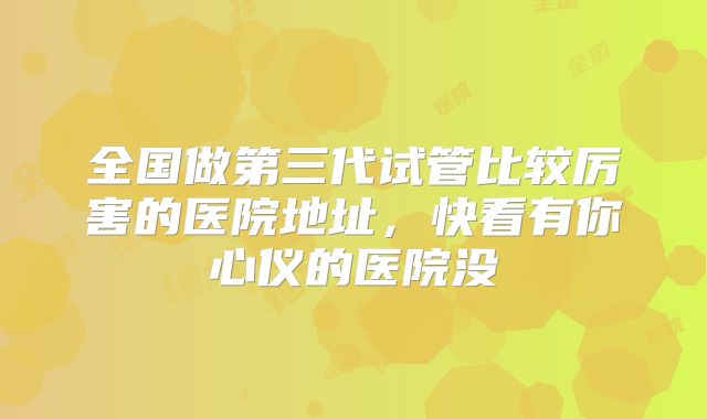 全国做第三代试管比较厉害的医院地址，快看有你心仪的医院没