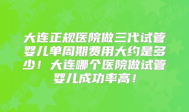 大连正规医院做三代试管婴儿单周期费用大约是多少！大连哪个医院做试管婴儿成功率高！