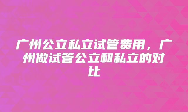 广州公立私立试管费用，广州做试管公立和私立的对比