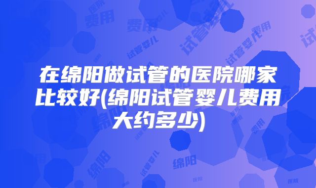 在绵阳做试管的医院哪家比较好(绵阳试管婴儿费用大约多少)
