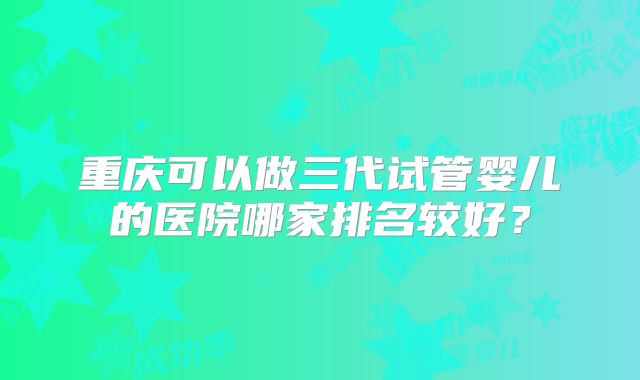 重庆可以做三代试管婴儿的医院哪家排名较好？