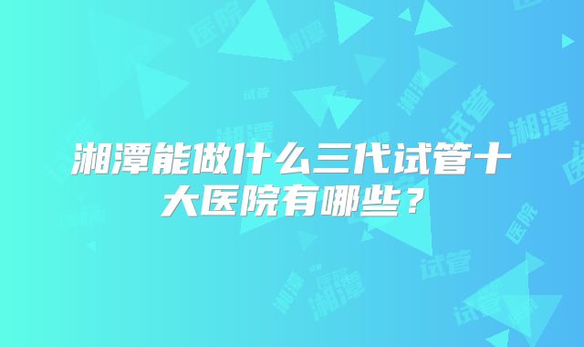 湘潭能做什么三代试管十大医院有哪些？