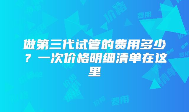 做第三代试管的费用多少?一次价格明细清单在这里