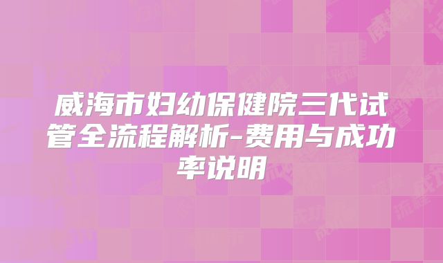 威海市妇幼保健院三代试管全流程解析-费用与成功率说明