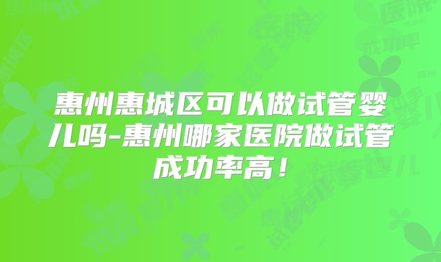 惠州惠城区可以做试管婴儿吗-惠州哪家医院做试管成功率高!