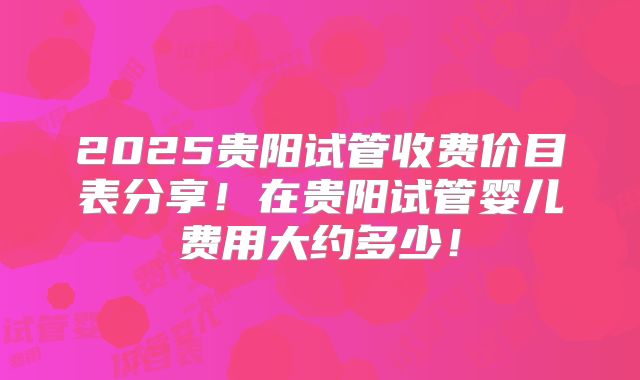 2025贵阳试管收费价目表分享!在贵阳试管婴儿费用大约多少!