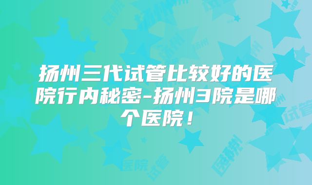 扬州三代试管比较好的医院行内秘密-扬州3院是哪个医院!