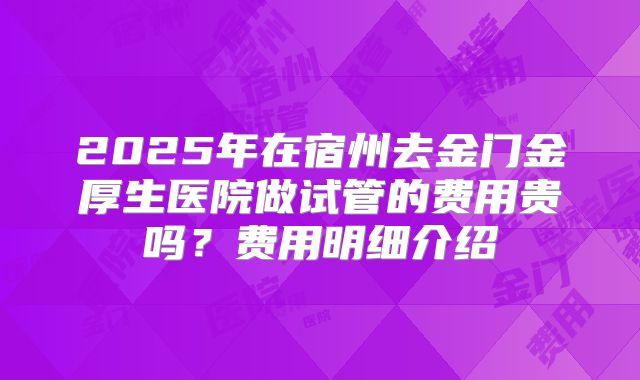 2025年在宿州去金门金厚生医院做试管的费用贵吗?费用明细介绍