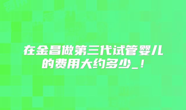 在金昌做第三代试管婴儿的费用大约多少_！